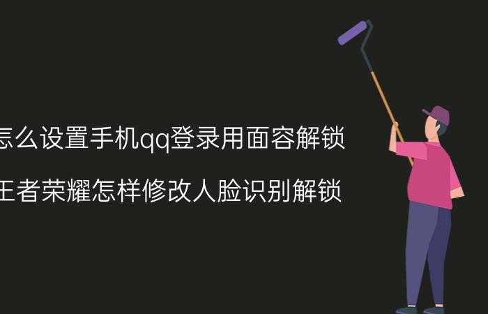 怎么设置手机qq登录用面容解锁 王者荣耀怎样修改人脸识别解锁？